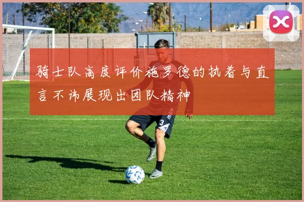 骑士队高度评价施罗德的执着与直言不讳展现出团队精神