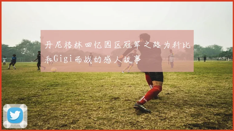 丹尼格林回忆园区冠军之路为科比和Gigi而战的感人故事