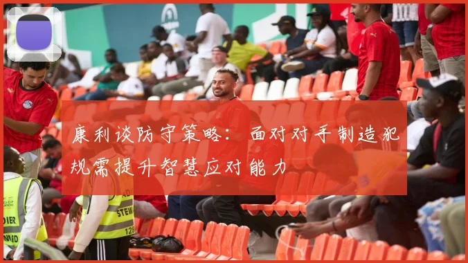 康利谈防守策略：面对对手制造犯规需提升智慧应对能力